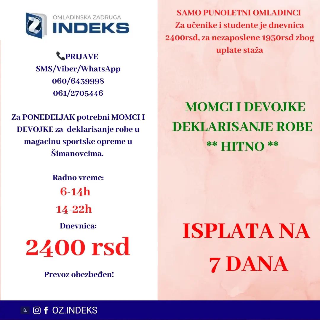 ISPLATA NA 7 DANA‼️
👉Za PONEDELJAK potrebni MOMCI i DEVOJKE za deklarisanje robe u magacinu ŠIMANOVCIMA.👈
🕖Radno vreme:
Istaknuto na fotografiji
💰DNEVNICA: 2400 din za studente i učenike,za nezaposlena lica dnevnica je 1930rsd.
📭Lokacija: Šimanovci
SAMO PUNOLENTNI OMLADINCI
🚌PREVOZ ORGANIZOVAN sa Konjarnika i ide autoputem prema Šimanovcima(staje na stanicama: autokomanda, mostar, Sava centar, arena, tosin bunar, zmaj)🚌
📞PRIJAVE i VIŠE INFORMACIJA PUTEM
SMS: 061/2705446 060/6439998
sa sledećim podacima:
-Ime, prezime;
-Status (student, srednjoškolac, nezaposleno lice)
-Godine starosti
-Broj telefona
-Šimanovci, deklarisanje, dan i smena
#posao #Beograd #student #učenik