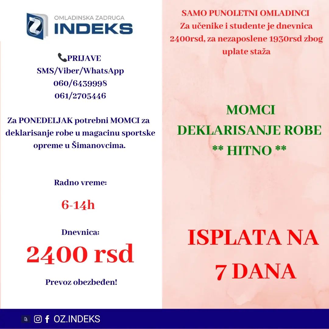 ISPLATA NA 7 DANA‼️
👉Za PONEDELJAK potrebni MOMCI za deklarisanje robe u magacinu ŠIMANOVCIMA.👈
🕖Radno vreme:
Istaknuto na fotografiji
💰DNEVNICA: 2400 din za studente i učenike,za nezaposlena lica dnevnica je 1930rsd.
📭Lokacija: Šimanovci
SAMO PUNOLENTNI OMLADINCI
🚌PREVOZ ORGANIZOVAN sa Konjarnika i ide autoputem prema Šimanovcima(staje na stanicama: autokomanda, mostar, Sava centar, arena, tosin bunar, zmaj)🚌
📞PRIJAVE i VIŠE INFORMACIJA PUTEM
SMS: 061/2705446 060/6439998
sa sledećim podacima:
-Ime, prezime;
-Status (student, srednjoškolac, nezaposleno lice)
-Godine starosti
-Broj telefona
-Šimanovci, deklarisanje, dan i smena
#posao #Beograd #student #učenik