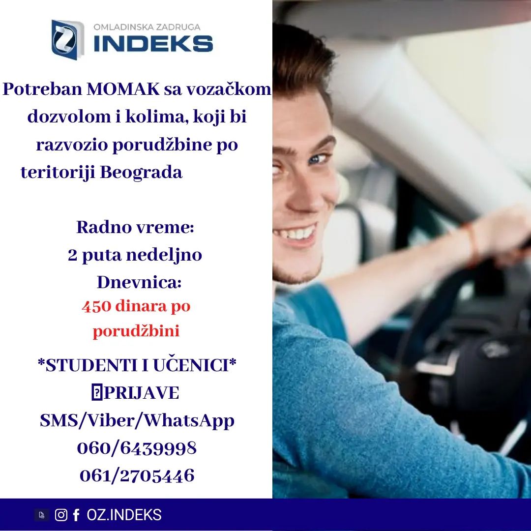 👉Potreban MOMAK sa VOZACKOM DOZVOLOM I KOLIMA, koji bi razvozio porudžbine po teritoriji BEOGRADA.
RADI SE 2 PUTA NEDELJNO
ISPLATA BI BILA 450 DINARA PO PORUDZBINI
UČENICI, STUDENTI
📞PRIJAVE i VIŠE INFORMACIJA PUTEM:
SMS/VIBER/Whats app: 060/6439998; 061/2705446
sa sledećim podacima:
-Ime, prezime;
-Status (student, srednjoškolac, nezaposleno lice)
-Godine starosti
#Beograd #posao #studenti #Oz #omladinskazadrugaindeks7