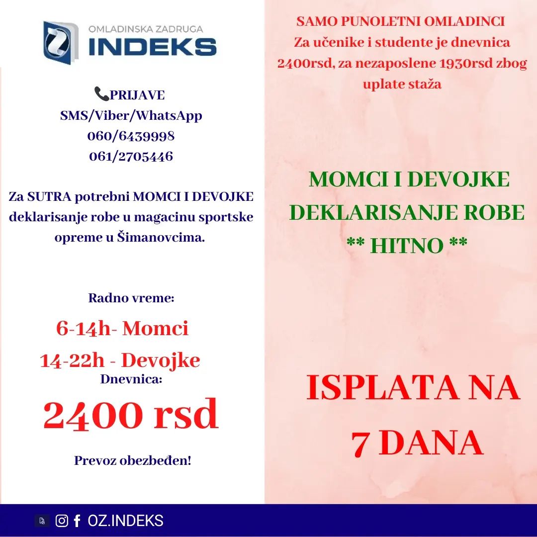 ISPLATA NA 7 DANA‼️
👉Za SUTRA potrebni MOMCI i DEVOJKE za deklarisanje robe u magacinu ŠIMANOVCIMA.👈
🕖Radno vreme:
Istaknuto na fotografiji
💰DNEVNICA: 2400 din za studente i učenike,za nezaposlena lica dnevnica je 1930rsd.
📭Lokacija: Šimanovci
SAMO PUNOLENTNI OMLADINCI
🚌PREVOZ ORGANIZOVAN sa Konjarnika i ide autoputem prema Šimanovcima(staje na stanicama: autokomanda, mostar, Sava centar, arena, tosin bunar, zmaj)🚌
📞PRIJAVE i VIŠE INFORMACIJA PUTEM
SMS: 061/2705446 060/6439998
sa sledećim podacima:
-Ime, prezime;
-Status (student, srednjoškolac, nezaposleno lice)
-Godine starosti
-Broj telefona
-Šimanovci, deklarisanje, dan i smena
#posao #Beograd #student #učenik