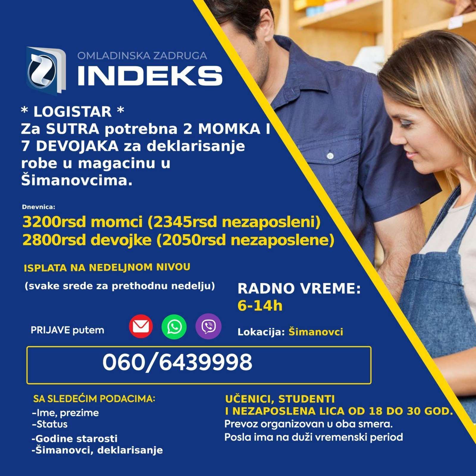 Za sutra potrebni momci i devojke (punoletni učenici, studenti i nezaposlena lica) za poslove deklarisanja u magacinu u Šimanovcima. 🕖Radno vreme: 6-14h i 14-22h 💰Dnevnica: 3200 rsd (2345rsd za nezaposlena lica) momci 2800 rsd (2050rsd za nezaposlena lica) devojke Lokacija: Šimanovci Samo punoletni omladinci Prevoz organizovan sa Konjarnika i ide autoputem prema Šimanovcima (staje na stanicama: Autokomanda, Mostar, Sava centar, Arena, Tošin bunar, Zmaj)🚌 📞Prijave putem SMS/Viber/WhatsApp na broj 060/6439998 sa sledećim podacima: -Ime i prezime -Godine -Status (student/učenik/nezaposleno lice) -Deklarisanje robe/Šimanovci