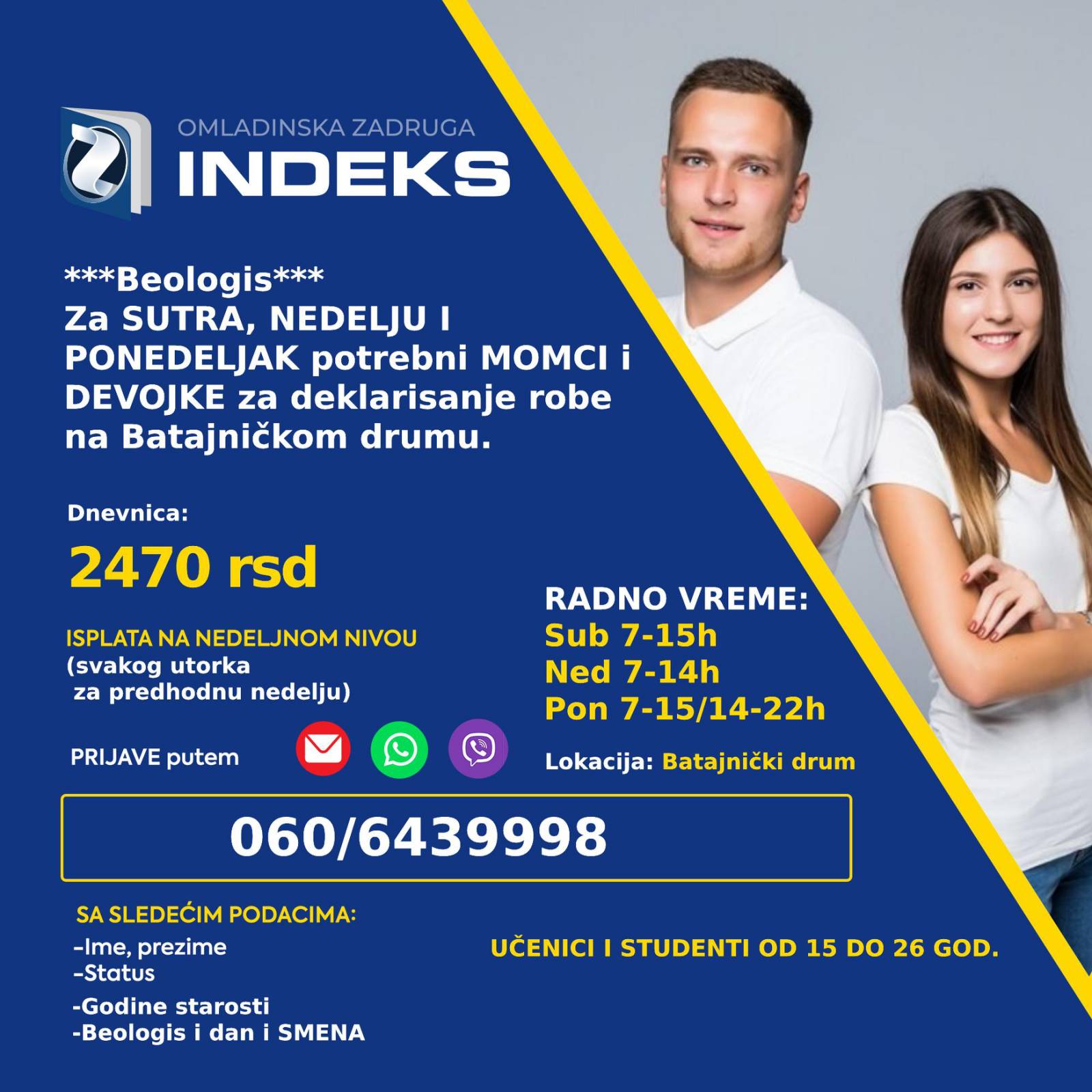 Za sutra i naredne dane potrebni omladinci za poslove deklarisanja robe na Batajničkom drumu Radno vreme: Subota 7-15h Nedelja 7-14h Ponedeljak 7-15h/14-22h Dnevnica 2470 RSD Isplata na nedeljnom nivou Lokacija: Batajnički drum (prevoz je gradski sa Zelenog venca) Uslovi: Studenti Prijave i više informacija putem viber/whatsapp/sms: 060/6439998 sa sledećim podacima: -Ime, prezime; -Status (student, srednjoškolac) -Godine starosti -Batajnicki drum, deklarisanje